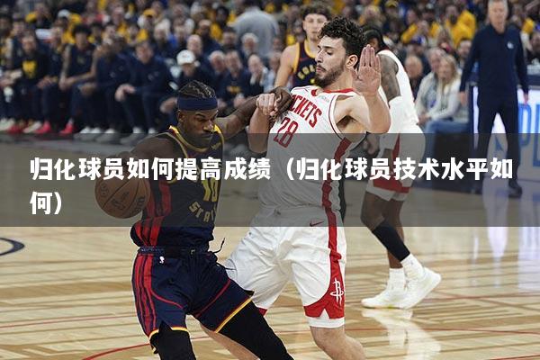 归化球员如何提高成绩（归化球员技术水平如何）